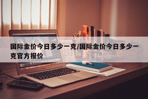 国际金价今日多少一克/国际金价今日多少一克官方报价