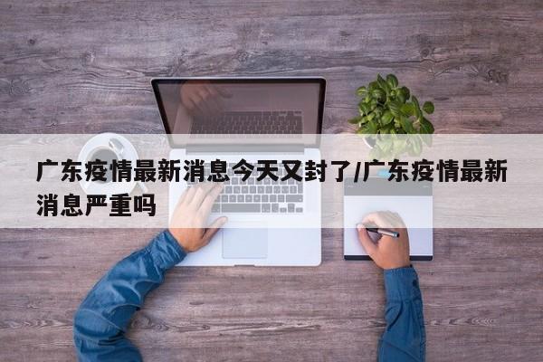 广东疫情最新消息今天又封了/广东疫情最新消息严重吗