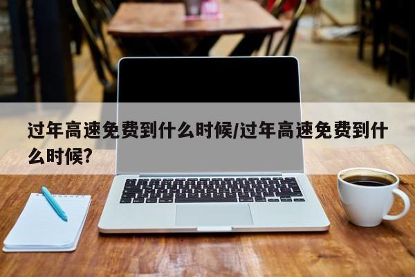 过年高速免费到什么时候/过年高速免费到什么时候?