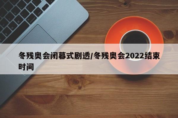冬残奥会闭幕式剧透/冬残奥会2022结束时间