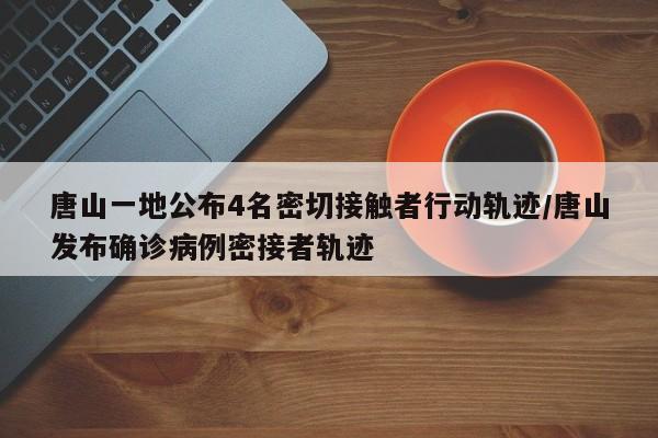 唐山一地公布4名密切接触者行动轨迹/唐山发布确诊病例密接者轨迹