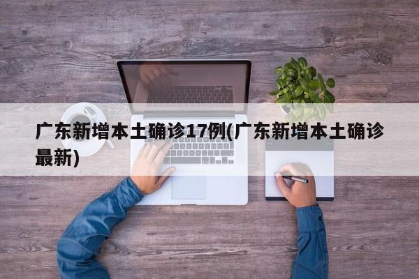 广东新增本土确诊17例(广东新增本土确诊最新)