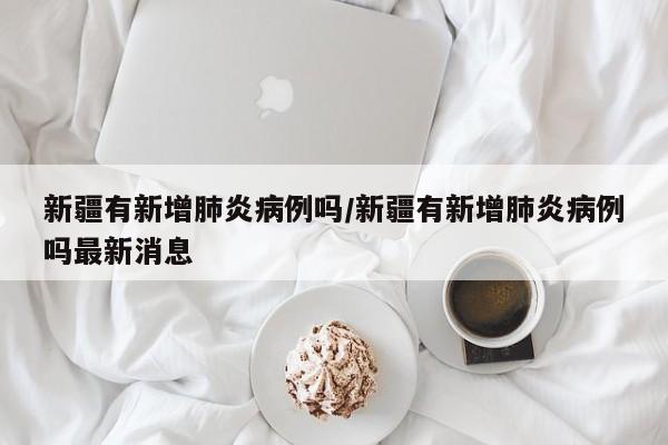 新疆有新增肺炎病例吗/新疆有新增肺炎病例吗最新消息