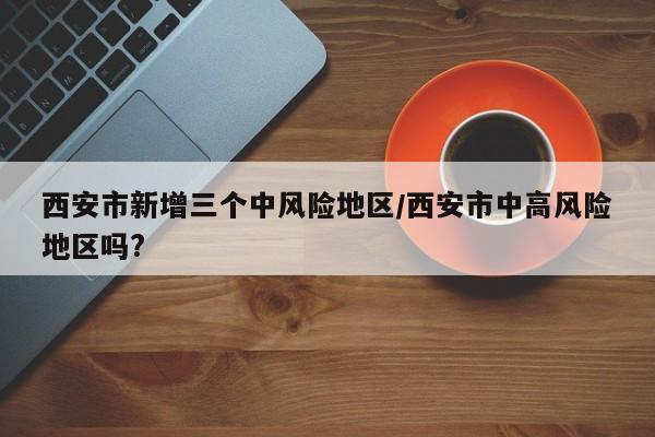 西安市新增三个中风险地区/西安市中高风险地区吗?