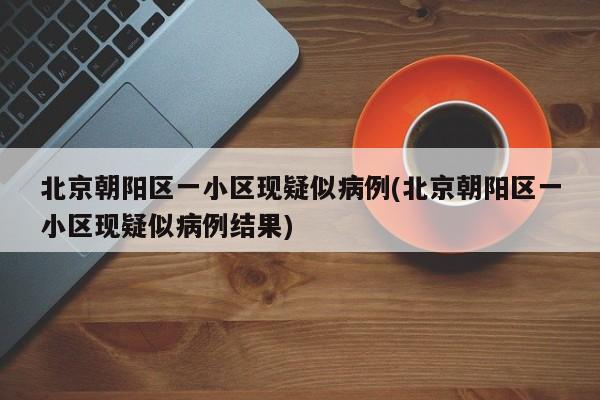 北京朝阳区一小区现疑似病例(北京朝阳区一小区现疑似病例结果)