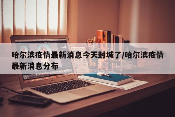 哈尔滨疫情最新消息今天封城了/哈尔滨疫情最新消息分布
