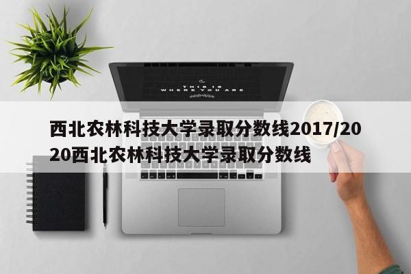 西北农林科技大学录取分数线2017/2020西北农林科技大学录取分数线
