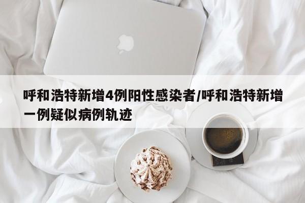 呼和浩特新增4例阳性感染者/呼和浩特新增一例疑似病例轨迹