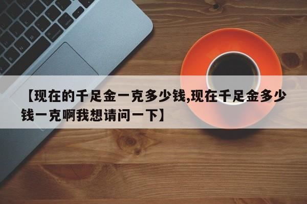 【现在的千足金一克多少钱,现在千足金多少钱一克啊我想请问一下】