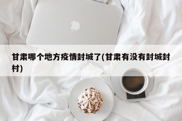 甘肃哪个地方疫情封城了(甘肃有没有封城封村)