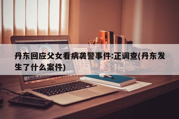 丹东回应父女看病袭警事件:正调查(丹东发生了什么案件)