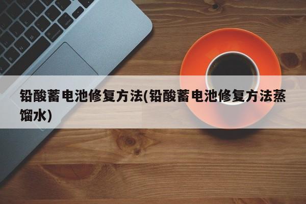 铅酸蓄电池修复方法(铅酸蓄电池修复方法蒸馏水)