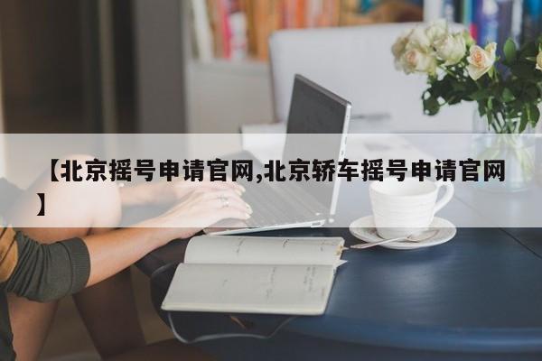 【北京摇号申请官网,北京轿车摇号申请官网】