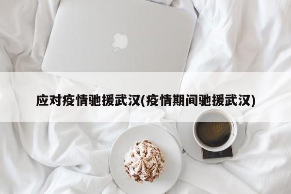 应对疫情驰援武汉(疫情期间驰援武汉)
