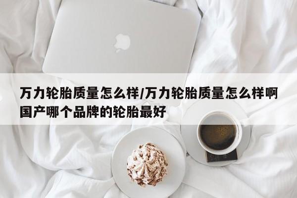 万力轮胎质量怎么样/万力轮胎质量怎么样啊国产哪个品牌的轮胎最好