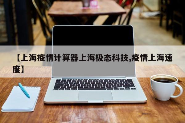 【上海疫情计算器上海极态科技,疫情上海速度】