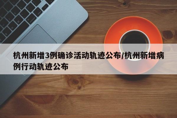 杭州新增3例确诊活动轨迹公布/杭州新增病例行动轨迹公布