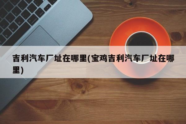 吉利汽车厂址在哪里(宝鸡吉利汽车厂址在哪里)