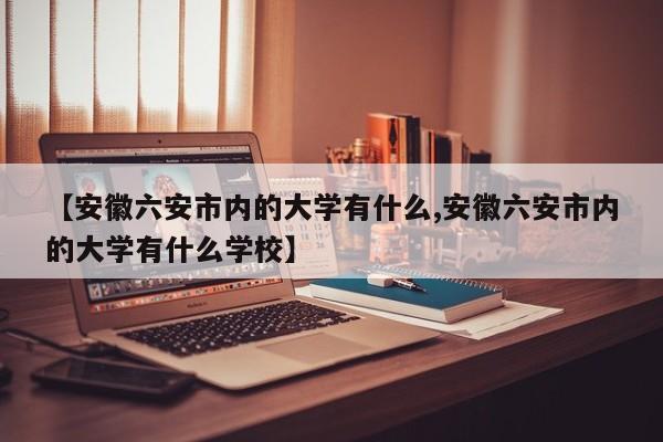 【安徽六安市内的大学有什么,安徽六安市内的大学有什么学校】