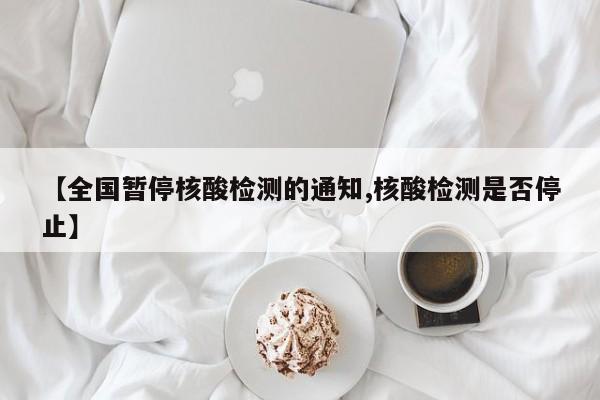 【全国暂停核酸检测的通知,核酸检测是否停止】