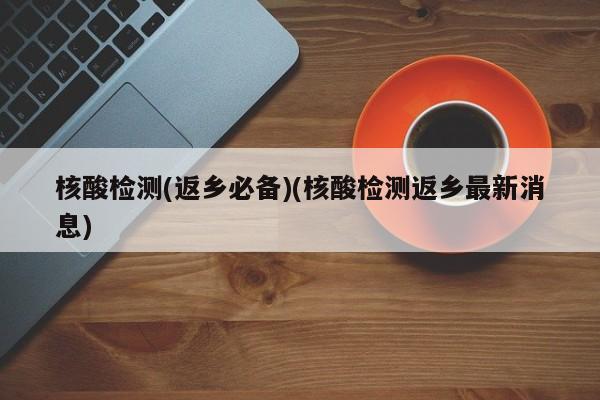 核酸检测(返乡必备)(核酸检测返乡最新消息)