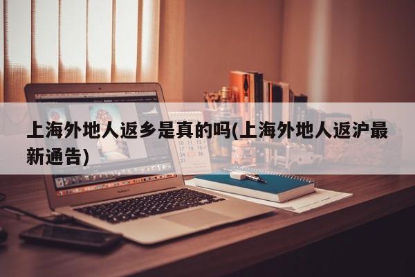 上海外地人返乡是真的吗(上海外地人返沪最新通告)