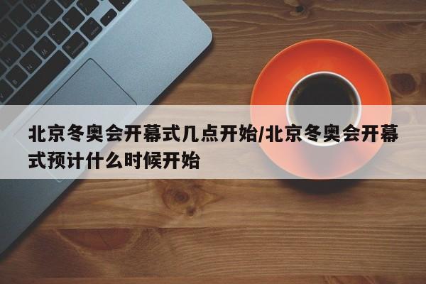 北京冬奥会开幕式几点开始/北京冬奥会开幕式预计什么时候开始
