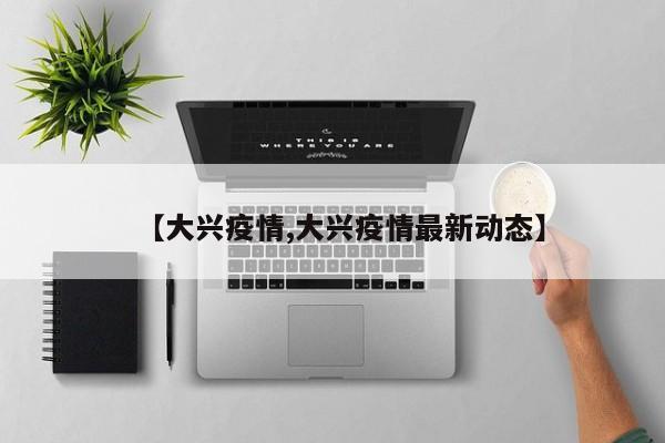 【大兴疫情,大兴疫情最新动态】