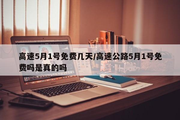 高速5月1号免费几天/高速公路5月1号免费吗是真的吗