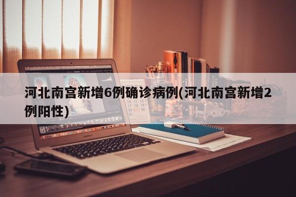 河北南宫新增6例确诊病例(河北南宫新增2例阳性)