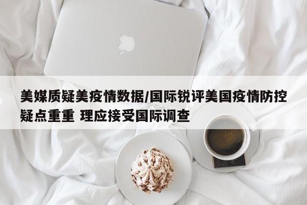 美媒质疑美疫情数据/国际锐评美国疫情防控疑点重重 理应接受国际调查