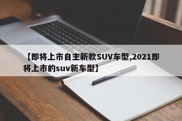 【即将上市自主新款SUV车型,2021即将上市的suv新车型】