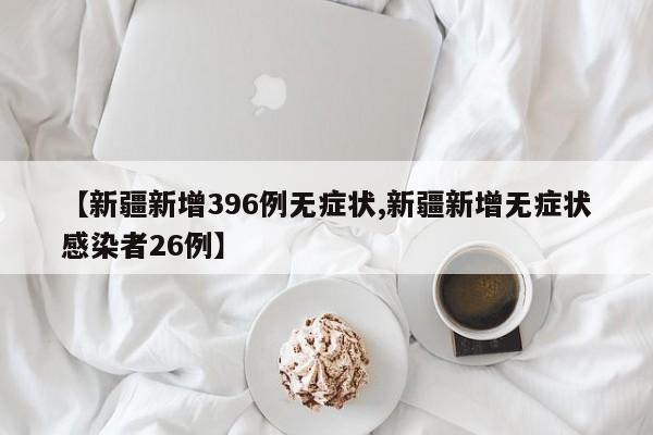 【新疆新增396例无症状,新疆新增无症状感染者26例】