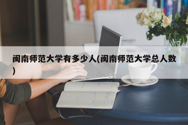 闽南师范大学有多少人(闽南师范大学总人数)