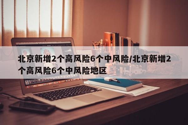 北京新增2个高风险6个中风险/北京新增2个高风险6个中风险地区