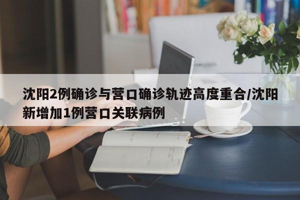 沈阳2例确诊与营口确诊轨迹高度重合/沈阳新增加1例营口关联病例