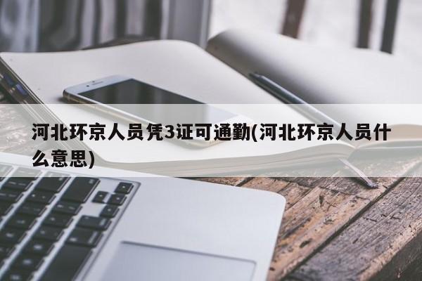 河北环京人员凭3证可通勤(河北环京人员什么意思)