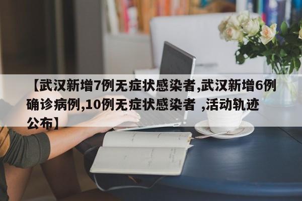 【武汉新增7例无症状感染者,武汉新增6例确诊病例,10例无症状感染者 ,活动轨迹公布】