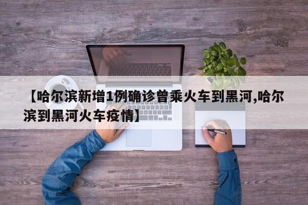 【哈尔滨新增1例确诊曾乘火车到黑河,哈尔滨到黑河火车疫情】