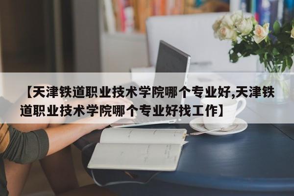 【天津铁道职业技术学院哪个专业好,天津铁道职业技术学院哪个专业好找工作】