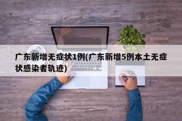 广东新增无症状1例(广东新增5例本土无症状感染者轨迹)