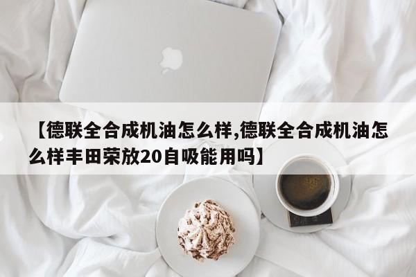 【德联全合成机油怎么样,德联全合成机油怎么样丰田荣放20自吸能用吗】