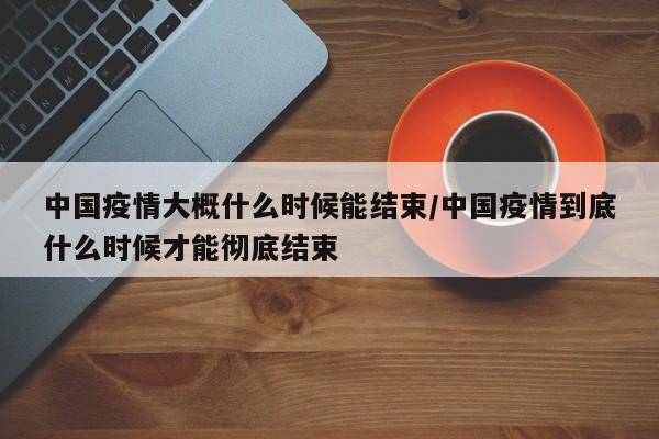 中国疫情大概什么时候能结束/中国疫情到底什么时候才能彻底结束