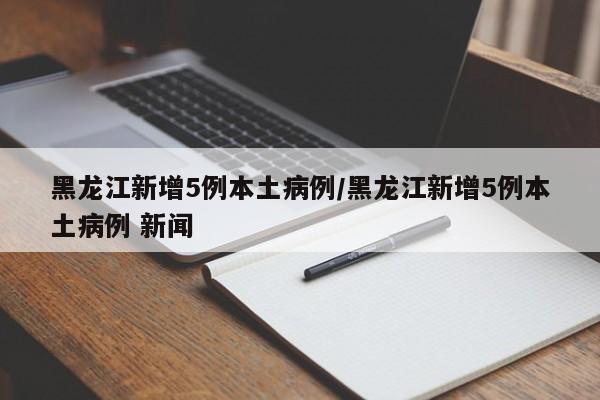 黑龙江新增5例本土病例/黑龙江新增5例本土病例 新闻