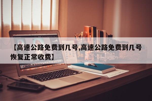 【高速公路免费到几号,高速公路免费到几号恢复正常收费】
