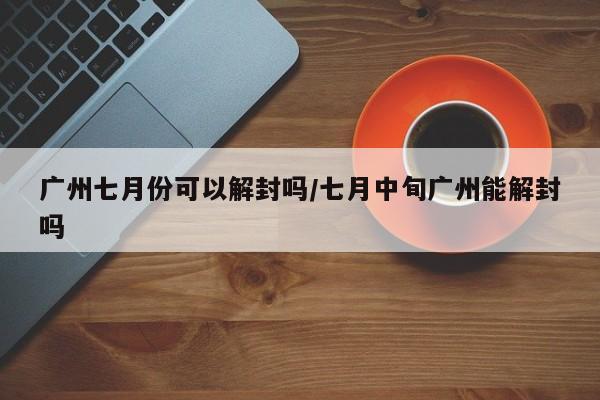 广州七月份可以解封吗/七月中旬广州能解封吗
