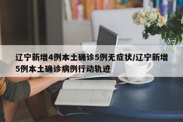 辽宁新增4例本土确诊5例无症状/辽宁新增5例本土确诊病例行动轨迹