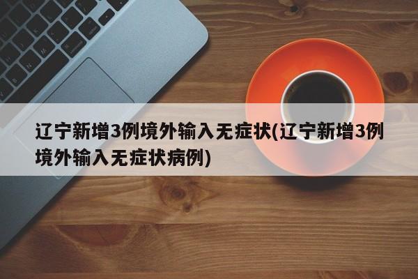 辽宁新增3例境外输入无症状(辽宁新增3例境外输入无症状病例)