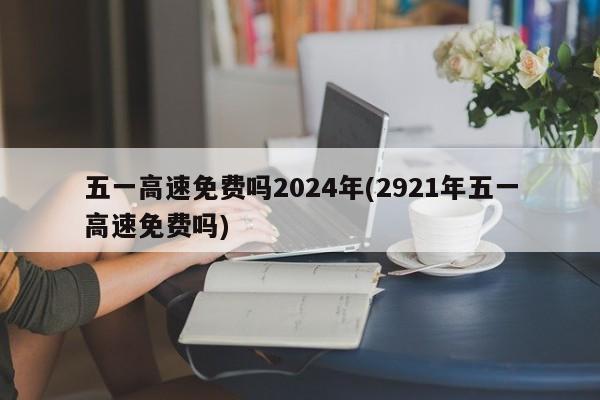 五一高速免费吗2024年(2921年五一高速免费吗)