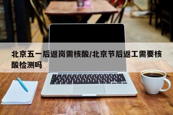 北京五一后返岗需核酸/北京节后返工需要核酸检测吗